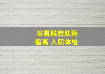 谷氨酰转肽酶偏高 入职体检